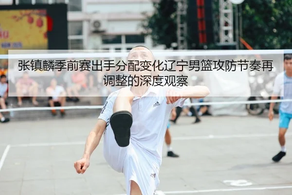 张镇麟季前赛出手分配变化辽宁男篮攻防节奏再调整的深度观察